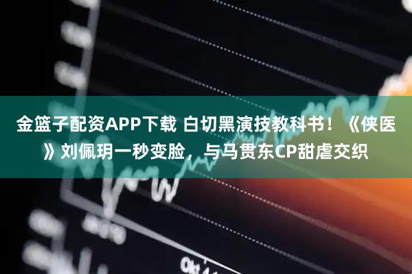 金篮子配资APP下载 白切黑演技教科书！《侠医》刘佩玥一秒变脸，与马贯东CP甜虐交织