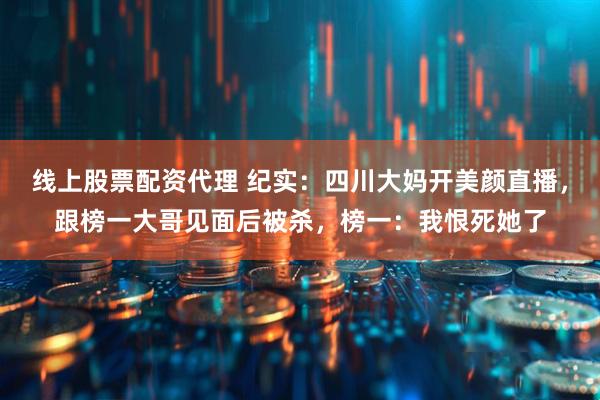 线上股票配资代理 纪实：四川大妈开美颜直播，跟榜一大哥见面后被杀，榜一：我恨死她了