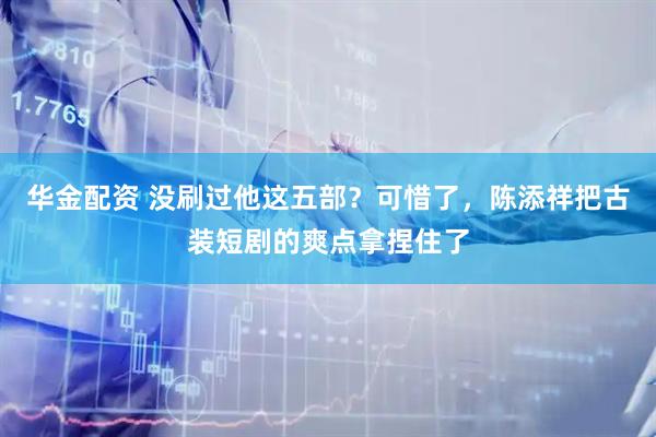 华金配资 没刷过他这五部？可惜了，陈添祥把古装短剧的爽点拿捏住了