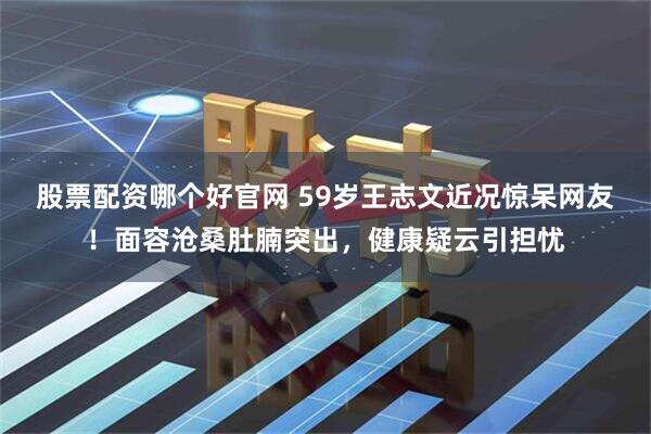 股票配资哪个好官网 59岁王志文近况惊呆网友！面容沧桑肚腩突出，健康疑云引担忧