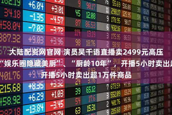 大陆配资网官网 演员吴千语直播卖2499元高压锅，称自己“娱乐圈隐藏美厨”、“厨龄10年”，开播5小时卖出超1万件商品