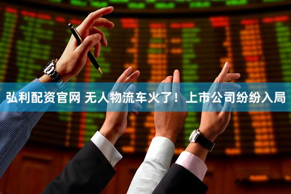 弘利配资官网 无人物流车火了！上市公司纷纷入局