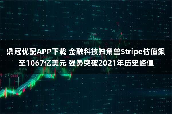 鼎冠优配APP下载 金融科技独角兽Stripe估值飙至1067亿美元 强势突破2021年历史峰值