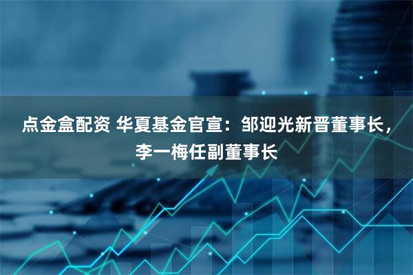 点金盒配资 华夏基金官宣：邹迎光新晋董事长，李一梅任副董事长