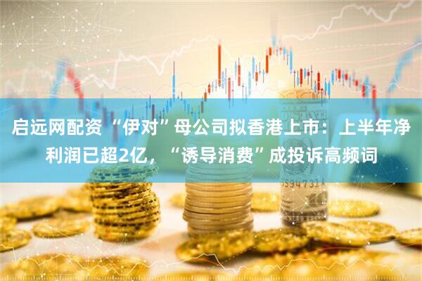 启远网配资 “伊对”母公司拟香港上市：上半年净利润已超2亿，“诱导消费”成投诉高频词