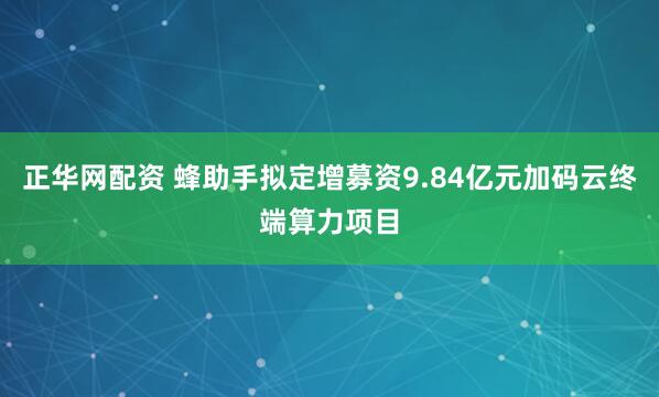 正华网配资 蜂助手拟定增募资9.84亿元加码云终端算力项目