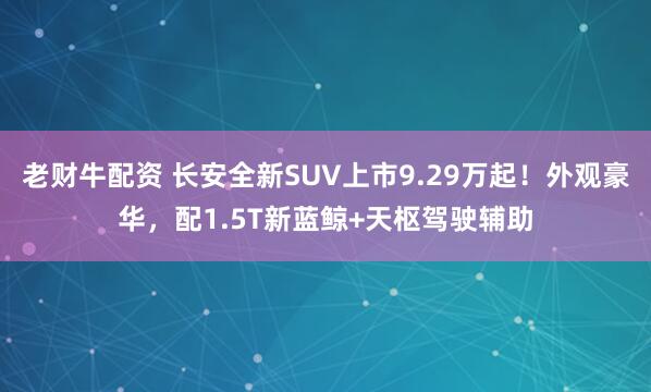 老财牛配资 长安全新SUV上市9.29万起！外观豪华，配1.5T新蓝鲸+天枢驾驶辅助