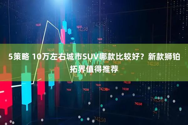 5策略 10万左右城市SUV哪款比较好？新款狮铂拓界值得推荐