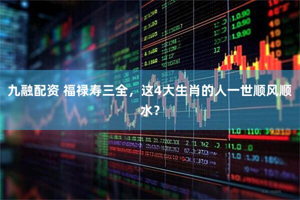 九融配资 福禄寿三全，这4大生肖的人一世顺风顺水？