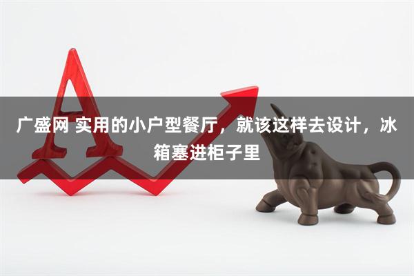 广盛网 实用的小户型餐厅，就该这样去设计，冰箱塞进柜子里