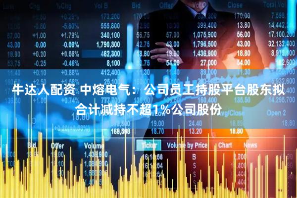 牛达人配资 中熔电气：公司员工持股平台股东拟合计减持不超1%公司股份