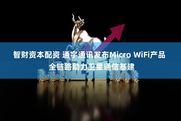 智财资本配资 通宇通讯发布Micro WiFi产品  全链路助力卫星通信基建