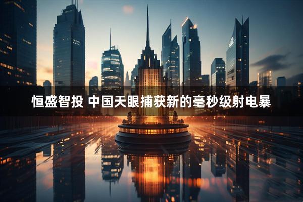 恒盛智投 中国天眼捕获新的毫秒级射电暴