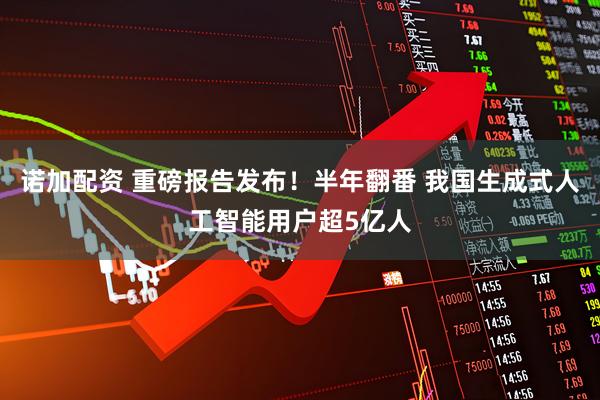 诺加配资 重磅报告发布！半年翻番 我国生成式人工智能用户超5亿人