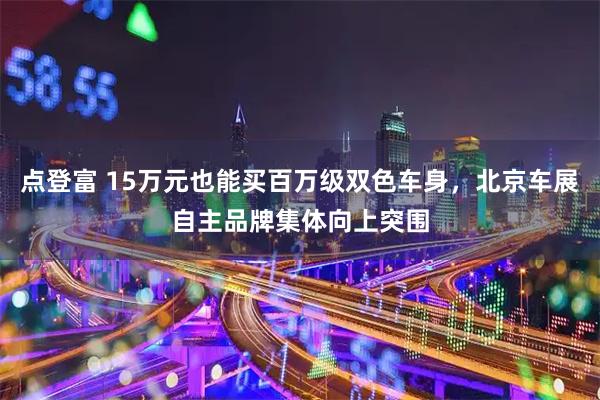 点登富 15万元也能买百万级双色车身，北京车展自主品牌集体向上突围