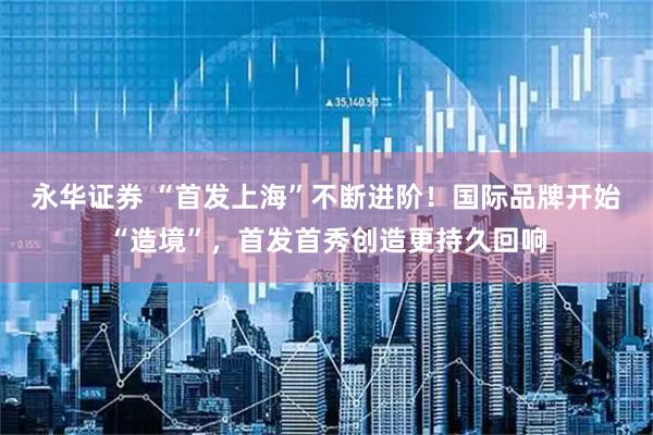 永华证券 “首发上海”不断进阶!国际品牌开始“造境”,首发首秀创造更持久回响